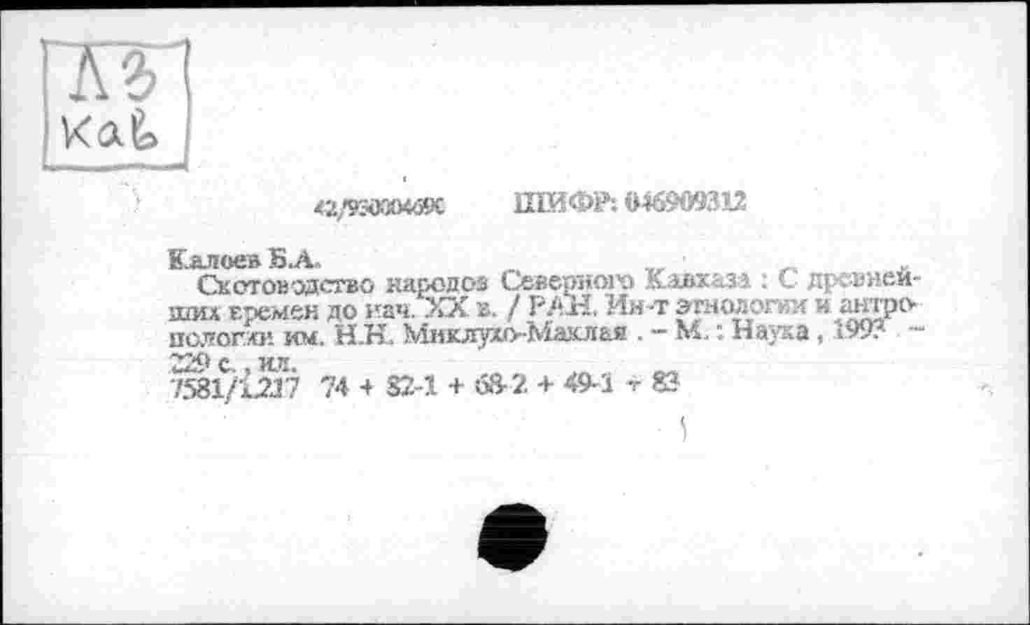 ﻿<2/КчЮО«59С ШИФР: 046909312
Калоев Б.А,
Скотоводство народов Северного Кавказа : С древнейших Бремен до иач. ХХ в. / РАН. Ин-т этнологии и антро пслогхи им. Н.Н. Миклухо-Маклая . - М. : Наука, 199? -229 с., ил.
7581/1217 74 + 82-1 + 68-2 + 49-1 -г 83